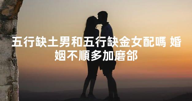 五行缺土男和五行缺金女配嗎 婚姻不順多加磨郃